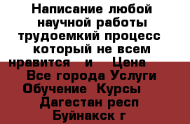 Написание любой научной работы трудоемкий процесс, который не всем нравится...и  › Цена ­ 550 - Все города Услуги » Обучение. Курсы   . Дагестан респ.,Буйнакск г.